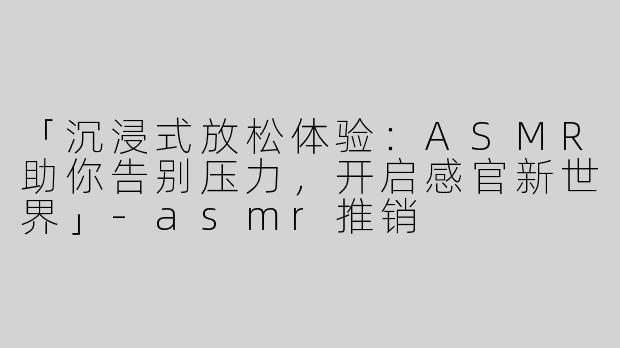 「沉浸式放松体验：ASMR助你告别压力，开启感官新世界」-asmr推销