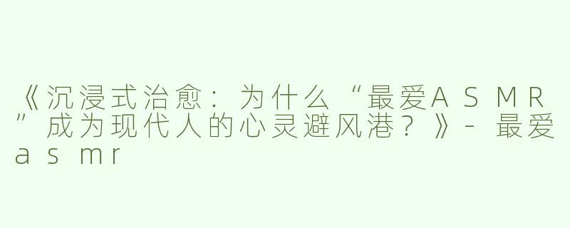 《沉浸式治愈：为什么“最爱ASMR”成为现代人的心灵避风港？》