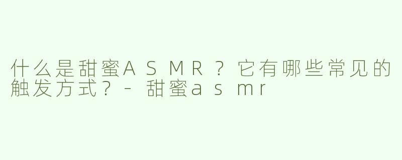 什么是甜蜜ASMR？它有哪些常见的触发方式？-甜蜜asmr