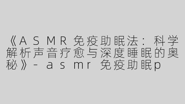 《ASMR免疫助眠法：科学解析声音疗愈与深度睡眠的奥秘》-asmr免疫助眠p