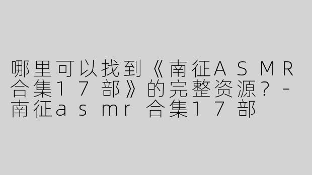 哪里可以找到《南征ASMR合集17部》的完整资源？