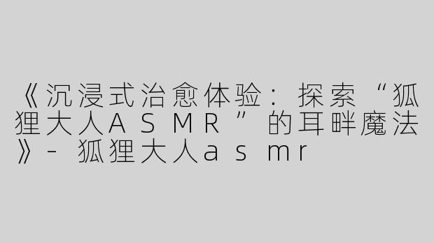 《沉浸式治愈体验：探索“狐狸大人ASMR”的耳畔魔法》-狐狸大人asmr