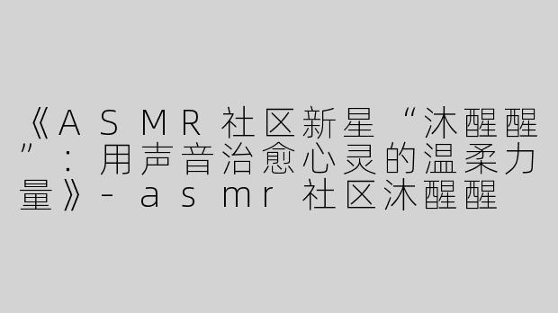 《ASMR社区新星“沐醒醒”：用声音治愈心灵的温柔力量》-asmr社区沐醒醒