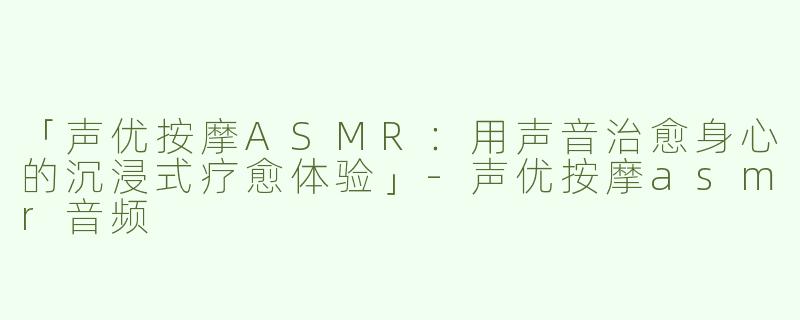 「声优按摩ASMR：用声音治愈身心的沉浸式疗愈体验」-声优按摩asmr音频