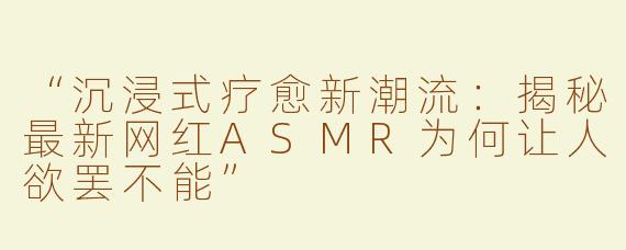 “沉浸式疗愈新潮流：揭秘最新网红ASMR为何让人欲罢不能”