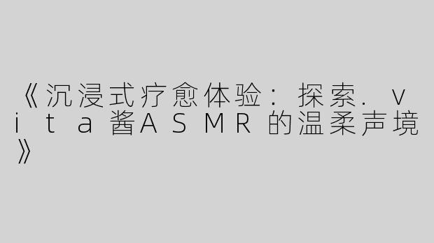 《沉浸式疗愈体验：探索.vita酱ASMR的温柔声境》