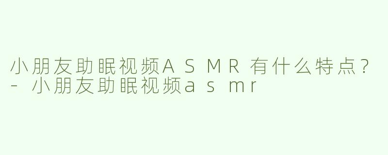 小朋友助眠视频ASMR有什么特点？