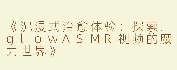 《沉浸式治愈体验：探索.glowASMR视频的魔力世界》