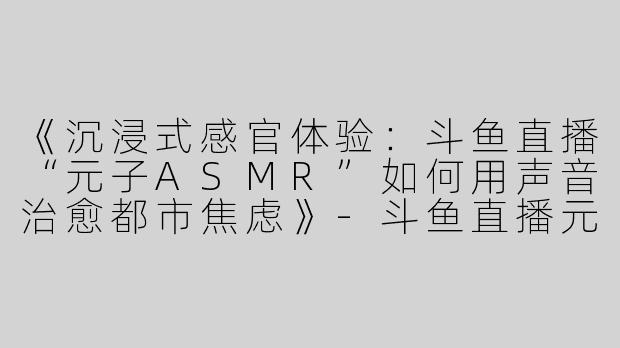 《沉浸式感官体验：斗鱼直播“元子ASMR”如何用声音治愈都市焦虑》-斗鱼直播元子asmr