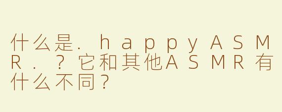 什么是.happyASMR.？它和其他ASMR有什么不同？