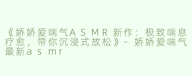 《娇娇爱喘气ASMR新作：极致喘息疗愈，带你沉浸式放松》-娇娇爱喘气最新asmr