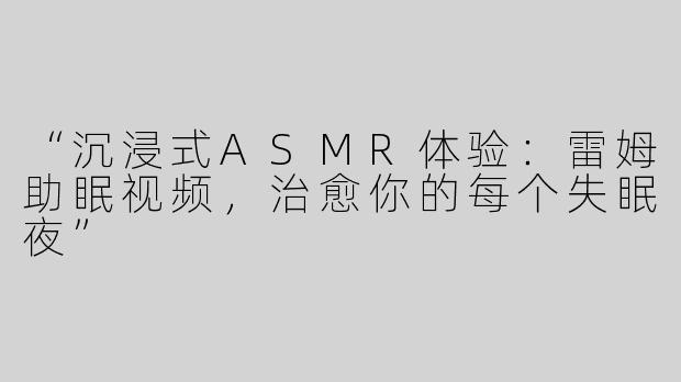 “沉浸式ASMR体验：雷姆助眠视频，治愈你的每个失眠夜”