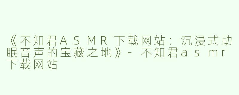 《不知君ASMR下载网站：沉浸式助眠音声的宝藏之地》-不知君asmr下载网站