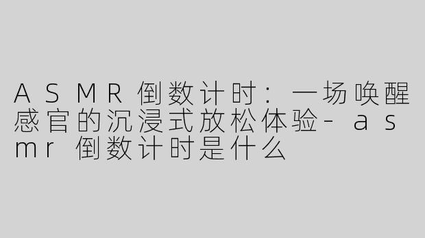 ASMR倒数计时：一场唤醒感官的沉浸式放松体验-asmr倒数计时是什么