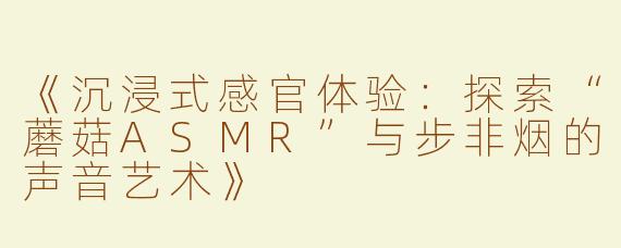 《沉浸式感官体验：探索“蘑菇ASMR”与步非烟的声音艺术》