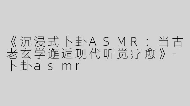 《沉浸式卜卦ASMR：当古老玄学邂逅现代听觉疗愈》-卜卦asmr