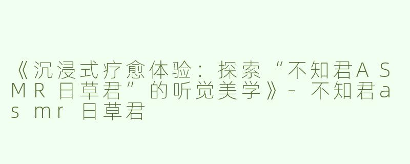 《沉浸式疗愈体验：探索“不知君ASMR日草君”的听觉美学》-不知君asmr日草君