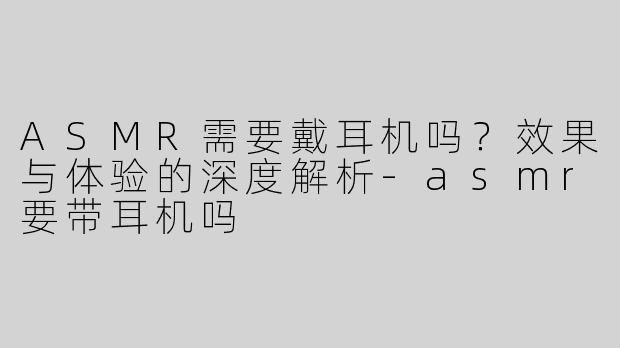 ASMR需要戴耳机吗？效果与体验的深度解析-asmr要带耳机吗