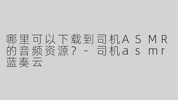 哪里可以下载到司机ASMR的音频资源？