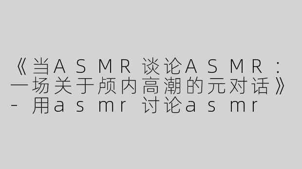 《当ASMR谈论ASMR：一场关于颅内高潮的元对话》-用asmr讨论asmr