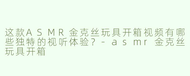 这款ASMR金克丝玩具开箱视频有哪些独特的视听体验？