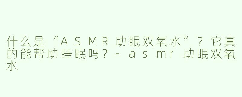 什么是“ASMR助眠双氧水”？它真的能帮助睡眠吗？-asmr助眠双氧水
