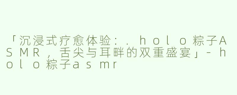 「沉浸式疗愈体验：.holo粽子ASMR，舌尖与耳畔的双重盛宴」