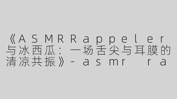 《ASMRRappeler与冰西瓜：一场舌尖与耳膜的清凉共振》