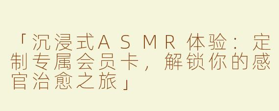 「沉浸式ASMR体验：定制专属会员卡，解锁你的感官治愈之旅」