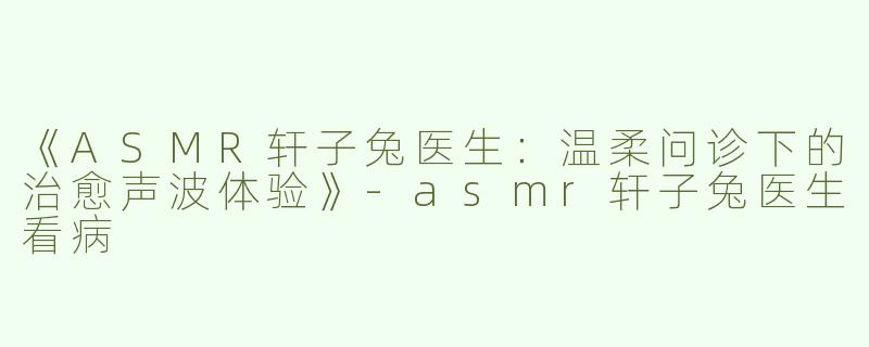 《ASMR轩子兔医生：温柔问诊下的治愈声波体验》-asmr轩子兔医生看病
