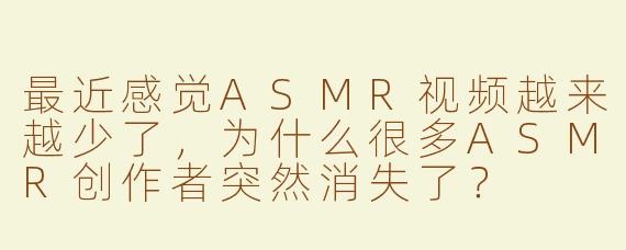 最近感觉ASMR视频越来越少了，为什么很多ASMR创作者突然消失了？