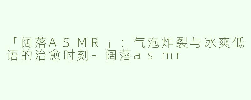 「阔落ASMR」：气泡炸裂与冰爽低语的治愈时刻-阔落asmr