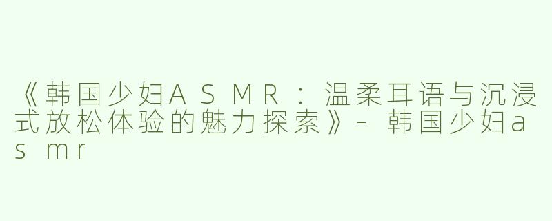 《韩国少妇ASMR：温柔耳语与沉浸式放松体验的魅力探索》