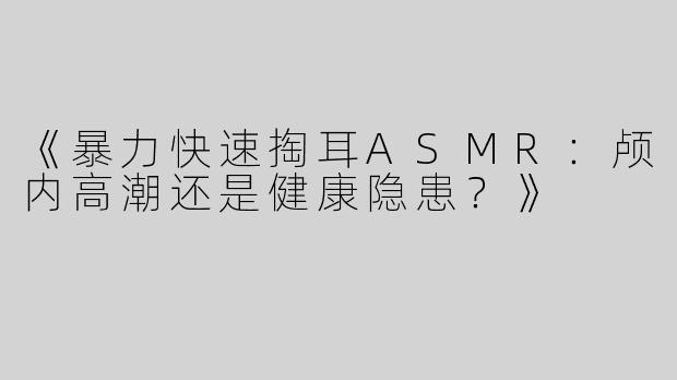 《暴力快速掏耳ASMR:颅内高潮还是健康隐患?》