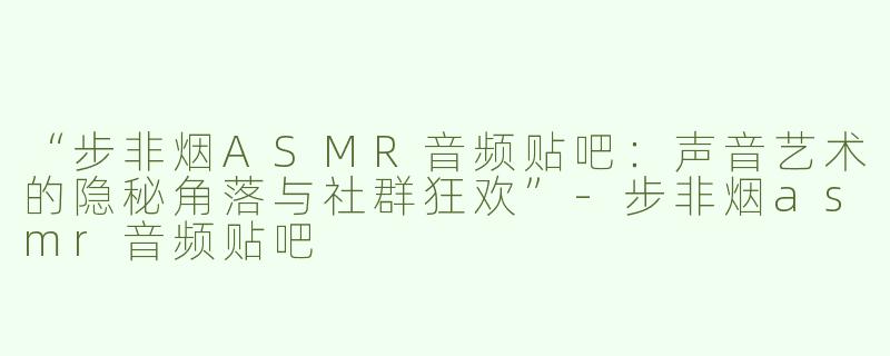 “步非烟ASMR音频贴吧：声音艺术的隐秘角落与社群狂欢”