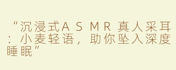 “沉浸式ASMR真人采耳：小麦轻语，助你坠入深度睡眠”