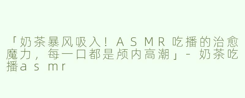 「奶茶暴风吸入！ASMR吃播的治愈魔力，每一口都是颅内高潮」-奶茶吃播asmr