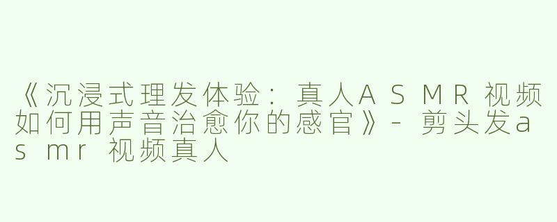 《沉浸式理发体验：真人ASMR视频如何用声音治愈你的感官》-剪头发asmr视频真人
