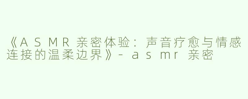 《ASMR亲密体验：声音疗愈与情感连接的温柔边界》-asmr亲密