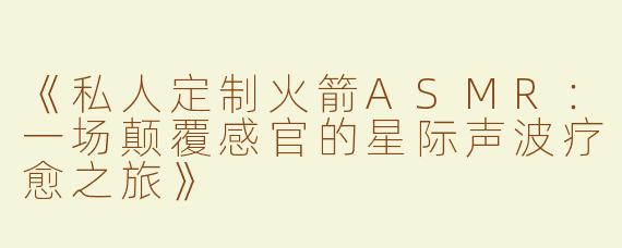 《私人定制火箭ASMR：一场颠覆感官的星际声波疗愈之旅》