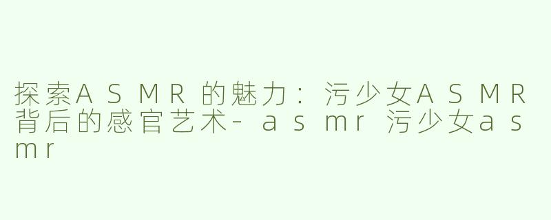 探索ASMR的魅力：污少女ASMR背后的感官艺术-asmr污少女asmr