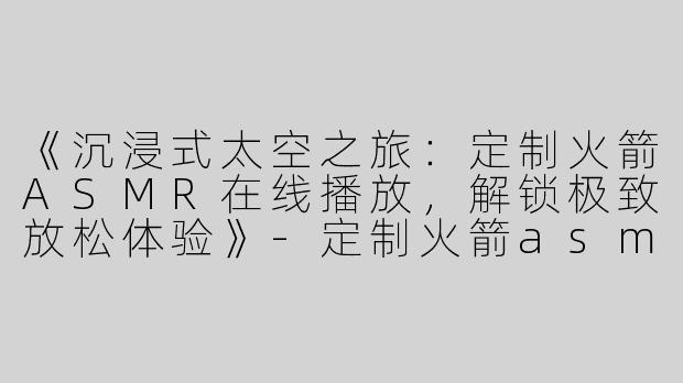 《沉浸式太空之旅：定制火箭ASMR在线播放，解锁极致放松体验》-定制火箭asmr在线播放