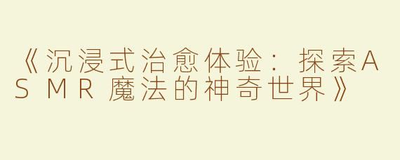 《沉浸式治愈体验：探索ASMR魔法的神奇世界》