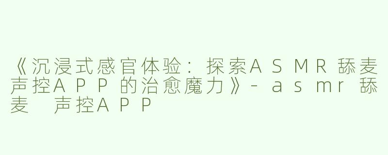 《沉浸式感官体验：探索ASMR舔麦声控APP的治愈魔力》-asmr舔麦 声控APP