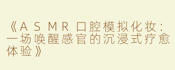 《ASMR口腔模拟化妆：一场唤醒感官的沉浸式疗愈体验》