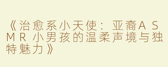 《治愈系小天使：亚裔ASMR小男孩的温柔声境与独特魅力》