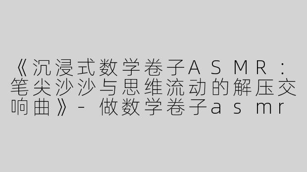 《沉浸式数学卷子ASMR：笔尖沙沙与思维流动的解压交响曲》-做数学卷子asmr