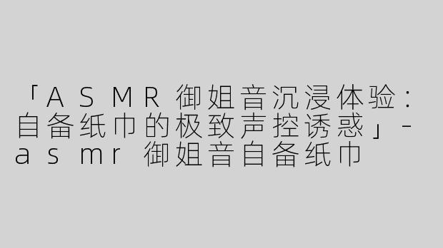 「ASMR御姐音沉浸体验：自备纸巾的极致声控诱惑」-asmr御姐音自备纸巾
