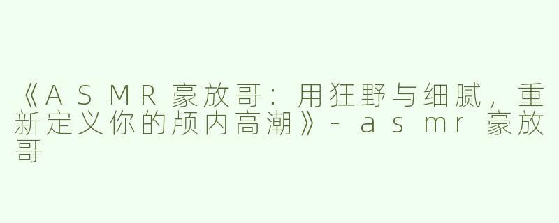 《ASMR豪放哥：用狂野与细腻，重新定义你的颅内高潮》-asmr豪放哥