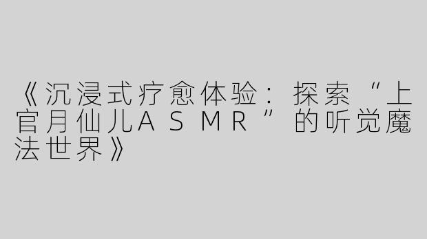《沉浸式疗愈体验：探索“上官月仙儿ASMR”的听觉魔法世界》